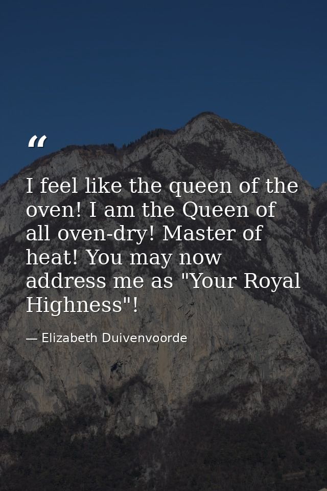 I feel like the queen of the oven! I am the Queen of all oven-dry! Master of heat! You may now address me as "Your Royal — Elizabeth Duivenvoorde