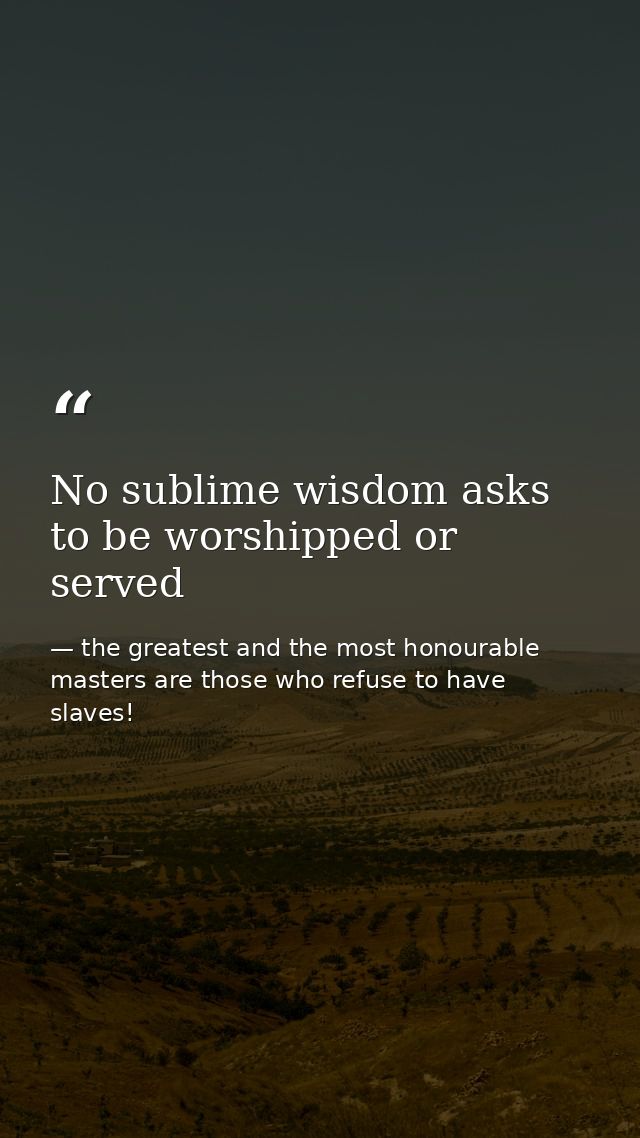 No sublime wisdom asks to be worshipped or served — the greatest and the most honourable masters are those who refuse to have slaves!