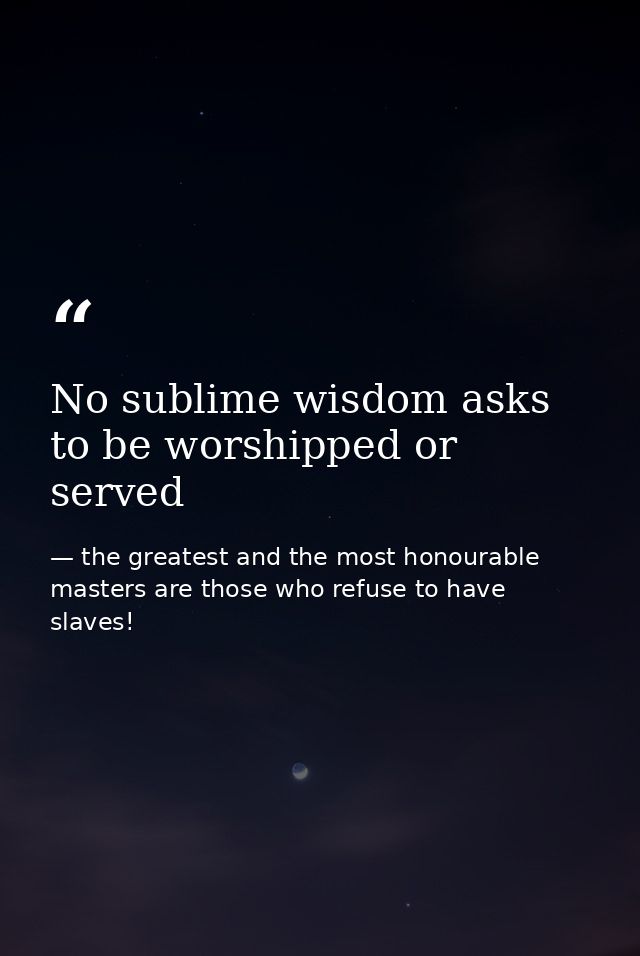No sublime wisdom asks to be worshipped or served — the greatest and the most honourable masters are those who refuse to have slaves!