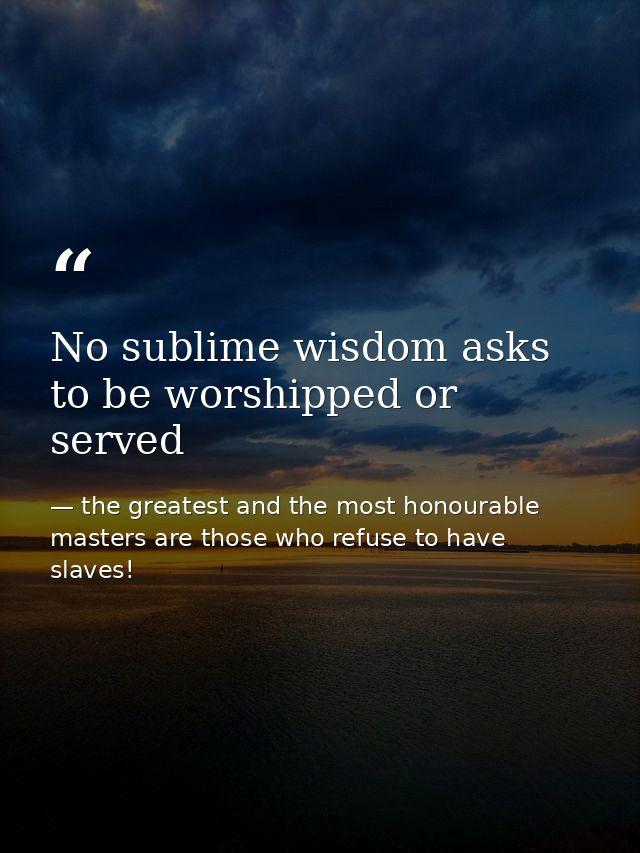 No sublime wisdom asks to be worshipped or served — the greatest and the most honourable masters are those who refuse to have slaves!