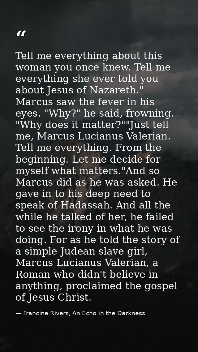 Tell me everything about this woman you once knew. Tell me everything she ever told you about Jesus of Nazareth." Marcus — Francine Rivers, An Echo in the Darkness