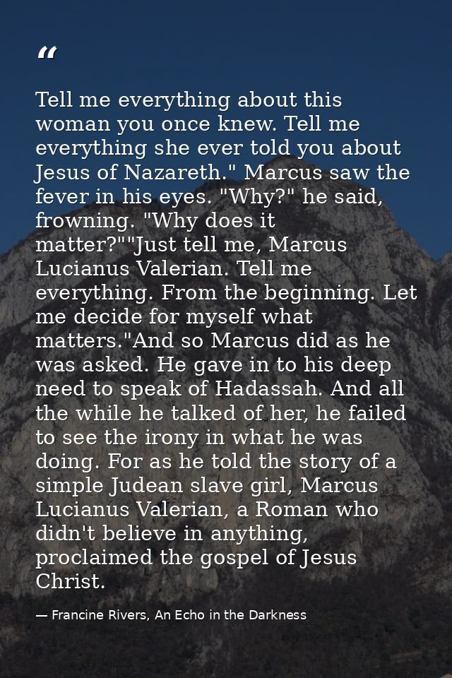 Tell me everything about this woman you once knew. Tell me everything she ever told you about Jesus of Nazareth." Marcus — Francine Rivers, An Echo in the Darkness