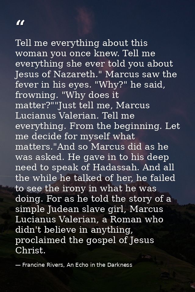 Tell me everything about this woman you once knew. Tell me everything she ever told you about Jesus of Nazareth." Marcus — Francine Rivers, An Echo in the Darkness