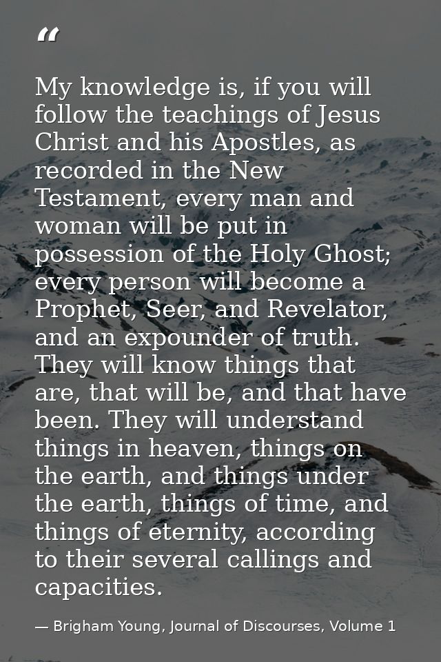 My knowledge is, if you will follow the teachings of Jesus Christ and his Apostles, as recorded in the New Testament, ev — Brigham Young, Journal of Discourses, Volume 1