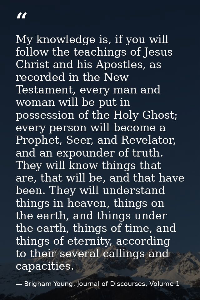 My knowledge is, if you will follow the teachings of Jesus Christ and his Apostles, as recorded in the New Testament, ev — Brigham Young, Journal of Discourses, Volume 1