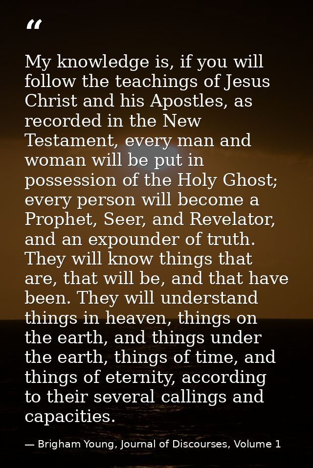 My knowledge is, if you will follow the teachings of Jesus Christ and his Apostles, as recorded in the New Testament, ev — Brigham Young, Journal of Discourses, Volume 1