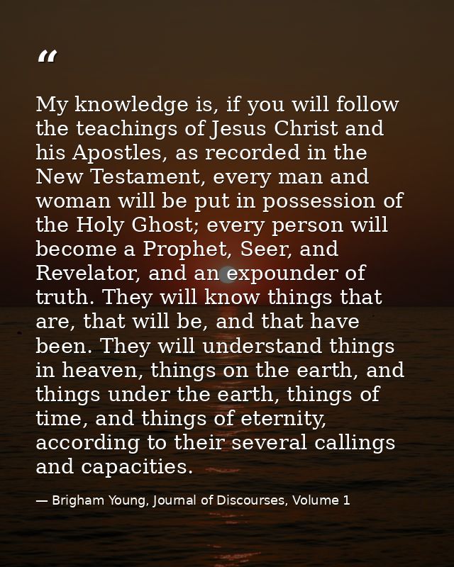 My knowledge is, if you will follow the teachings of Jesus Christ and his Apostles, as recorded in the New Testament, ev — Brigham Young, Journal of Discourses, Volume 1