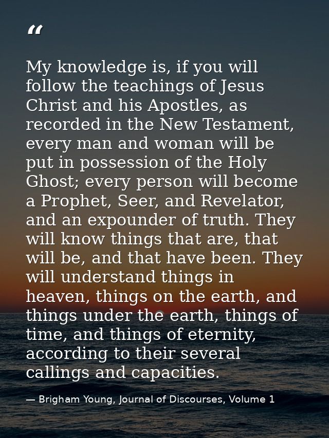My knowledge is, if you will follow the teachings of Jesus Christ and his Apostles, as recorded in the New Testament, ev — Brigham Young, Journal of Discourses, Volume 1