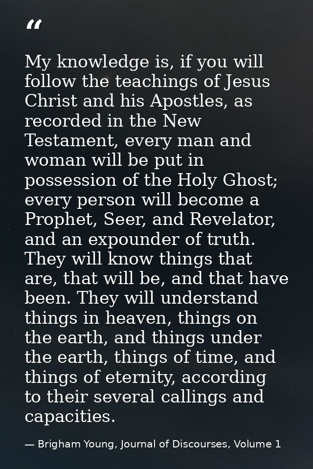 My knowledge is, if you will follow the teachings of Jesus Christ and his Apostles, as recorded in the New Testament, ev — Brigham Young, Journal of Discourses, Volume 1
