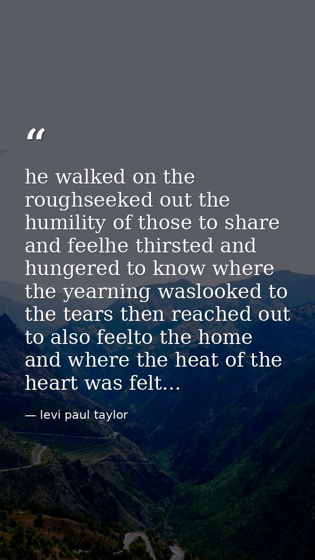 he walked on the roughseeked out the humility of those to share and feelhe thirsted and hungered to know where the yearn — levi paul taylor
