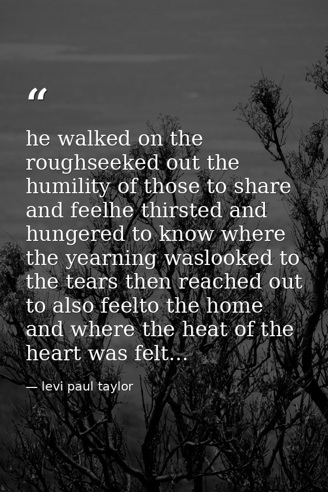 he walked on the roughseeked out the humility of those to share and feelhe thirsted and hungered to know where the yearn — levi paul taylor