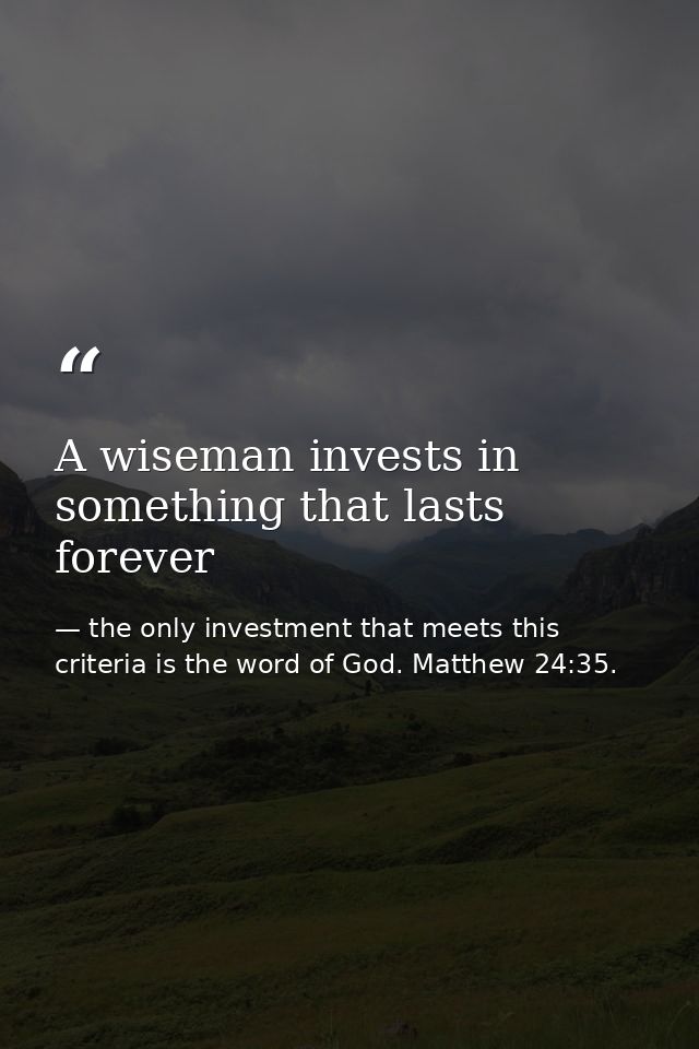 A wiseman invests in something that lasts forever — the only investment that meets this criteria is the word of God. Matthew 24:35.