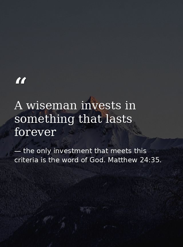 A wiseman invests in something that lasts forever — the only investment that meets this criteria is the word of God. Matthew 24:35.