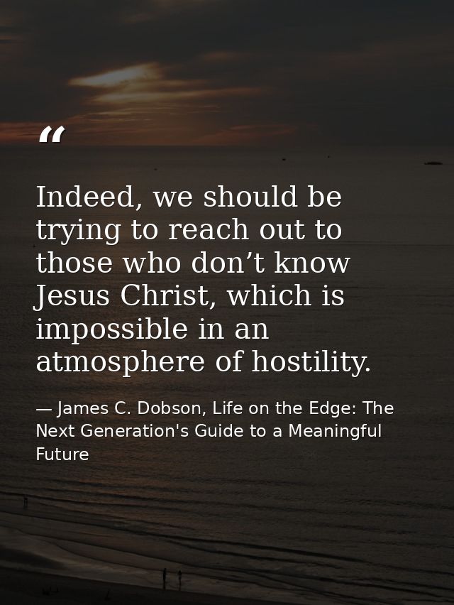 Indeed, we should be trying to reach out to those who don’t know Jesus Christ, which is impossible in an atmosphere of h — James C. Dobson, Life on the Edge: The Next Generation's Guide to a Meaningful Future