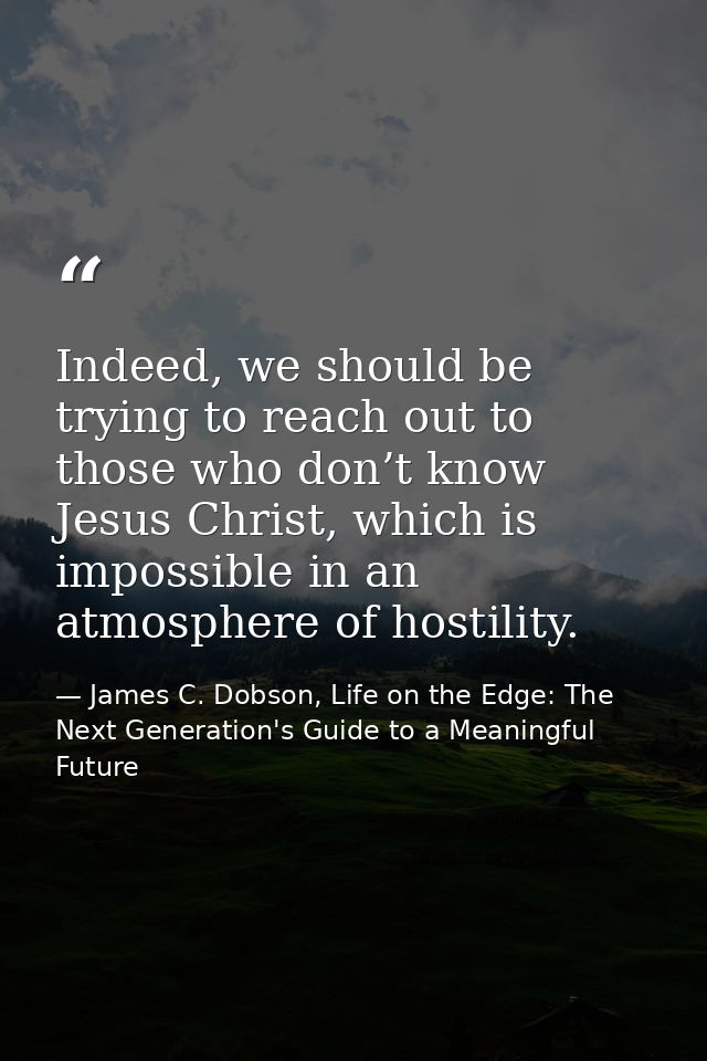 Indeed, we should be trying to reach out to those who don’t know Jesus Christ, which is impossible in an atmosphere of h — James C. Dobson, Life on the Edge: The Next Generation's Guide to a Meaningful Future