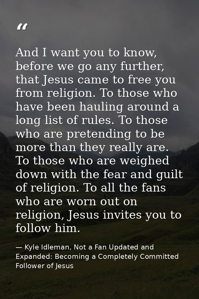 And I want you to know, before we go any further, that Jesus came to free you from religion. To those who have been haul — Kyle Idleman, Not a Fan Updated and   Expanded: Becoming a Completely Committed Follower of Jesus