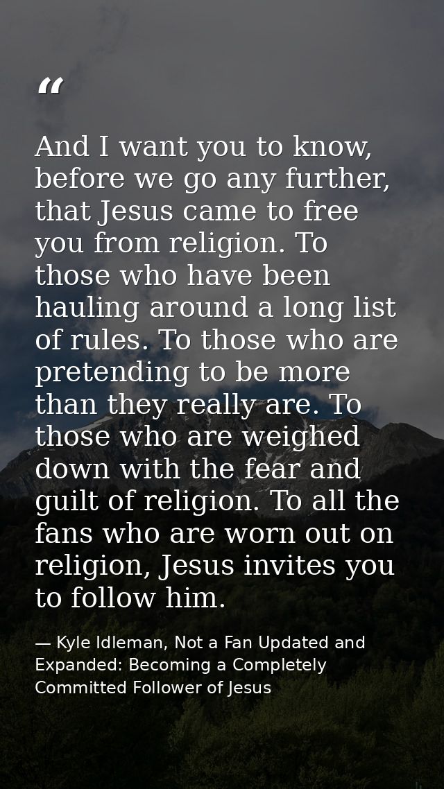 And I want you to know, before we go any further, that Jesus came to free you from religion. To those who have been haul — Kyle Idleman, Not a Fan Updated and   Expanded: Becoming a Completely Committed Follower of Jesus