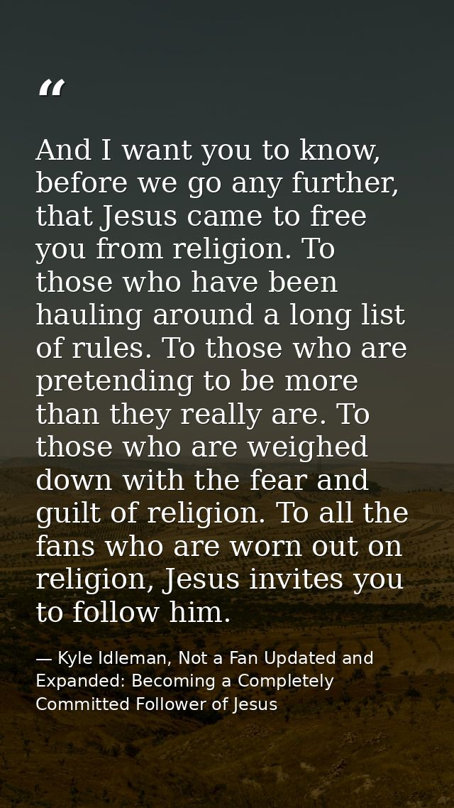 And I want you to know, before we go any further, that Jesus came to free you from religion. To those who have been haul — Kyle Idleman, Not a Fan Updated and   Expanded: Becoming a Completely Committed Follower of Jesus
