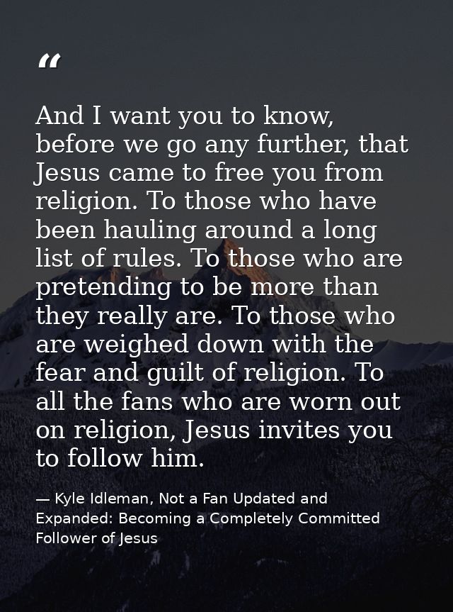 And I want you to know, before we go any further, that Jesus came to free you from religion. To those who have been haul — Kyle Idleman, Not a Fan Updated and   Expanded: Becoming a Completely Committed Follower of Jesus