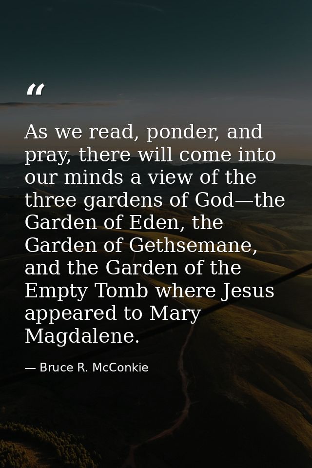 As we read, ponder, and pray, there will come into our minds a view of the three gardens of God—the Garden of Eden, the  — Bruce R. McConkie