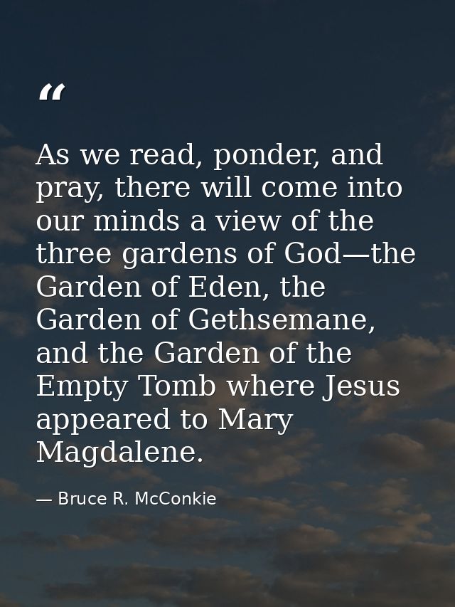 As we read, ponder, and pray, there will come into our minds a view of the three gardens of God—the Garden of Eden, the  — Bruce R. McConkie