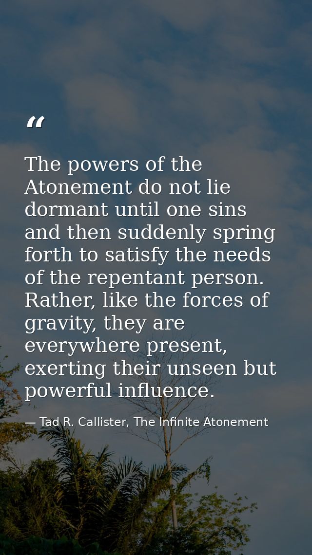 The powers of the Atonement do not lie dormant until one sins and then suddenly spring forth to satisfy the needs of the — Tad R. Callister, The Infinite Atonement
