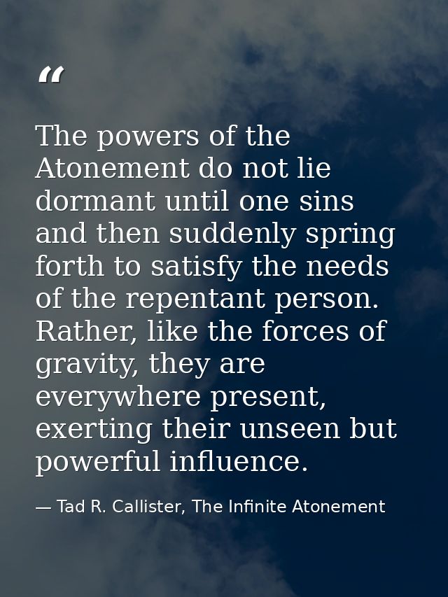 The powers of the Atonement do not lie dormant until one sins and then suddenly spring forth to satisfy the needs of the — Tad R. Callister, The Infinite Atonement