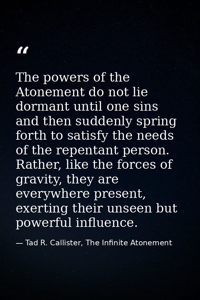 The powers of the Atonement do not lie dormant until one sins and then suddenly spring forth to satisfy the needs of the — Tad R. Callister, The Infinite Atonement