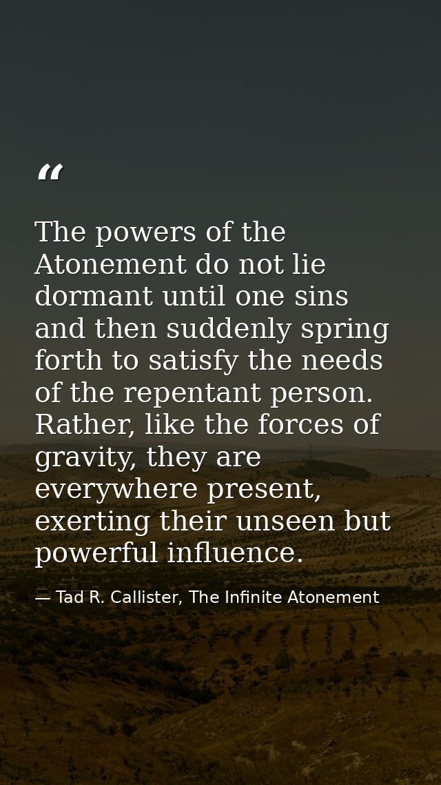 The powers of the Atonement do not lie dormant until one sins and then suddenly spring forth to satisfy the needs of the — Tad R. Callister, The Infinite Atonement