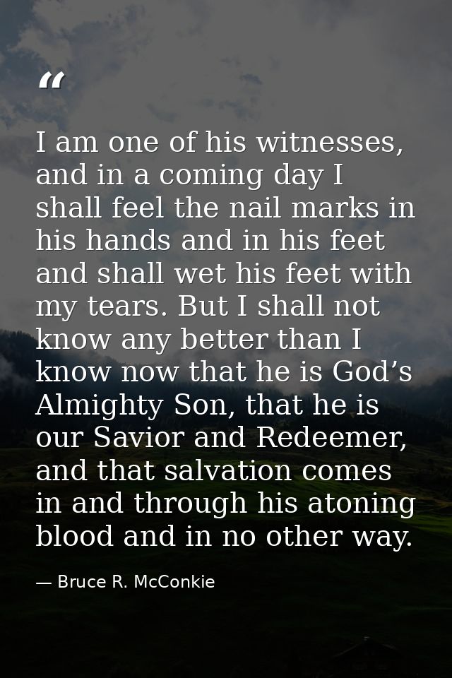 I am one of his witnesses, and in a coming day I shall feel the nail marks in his hands and in his feet and shall wet hi — Bruce R. McConkie