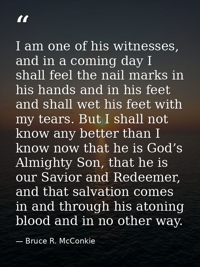 I am one of his witnesses, and in a coming day I shall feel the nail marks in his hands and in his feet and shall wet hi — Bruce R. McConkie