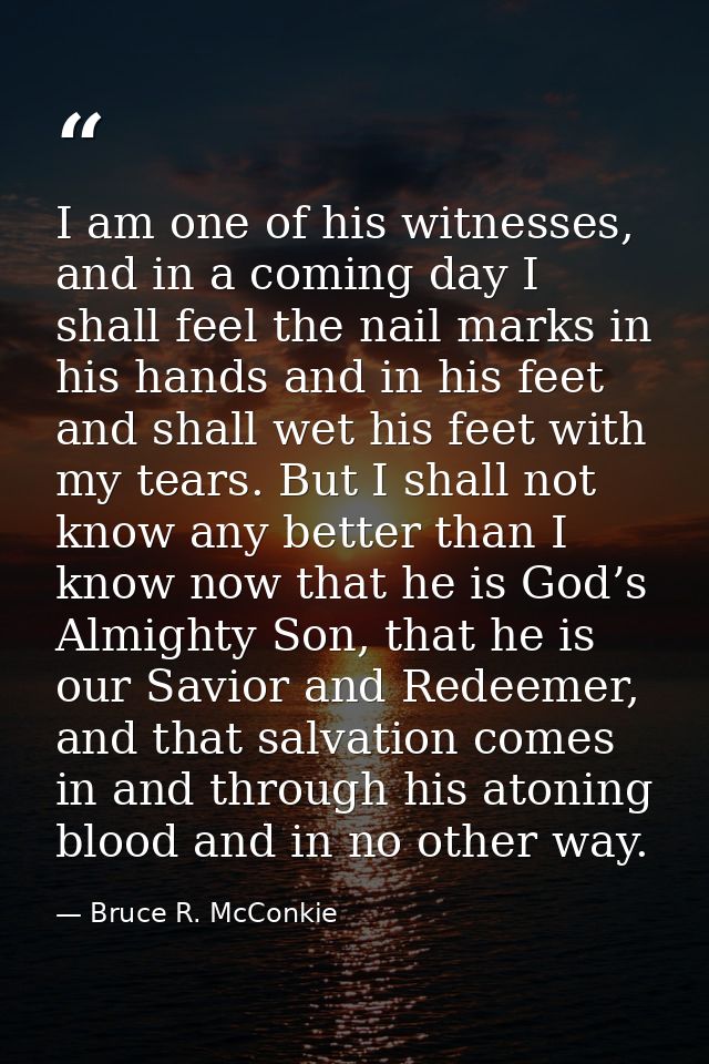 I am one of his witnesses, and in a coming day I shall feel the nail marks in his hands and in his feet and shall wet hi — Bruce R. McConkie