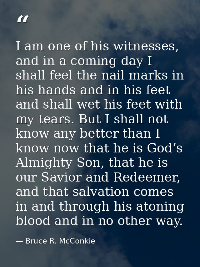 I am one of his witnesses, and in a coming day I shall feel the nail marks in his hands and in his feet and shall wet hi — Bruce R. McConkie