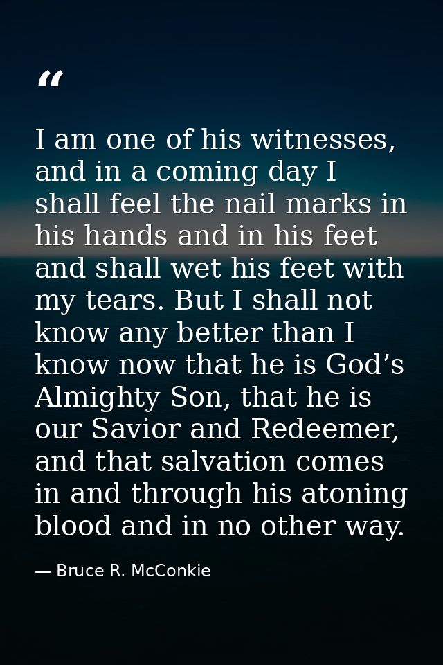 I am one of his witnesses, and in a coming day I shall feel the nail marks in his hands and in his feet and shall wet hi — Bruce R. McConkie