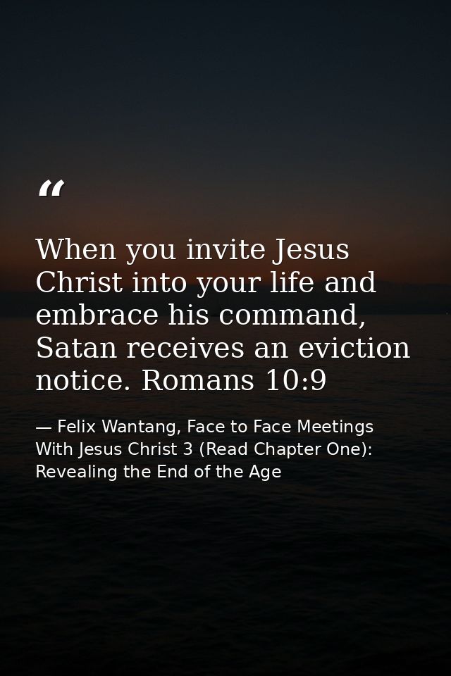 When you invite Jesus Christ into your life and embrace his command, Satan receives an eviction notice. Romans 10:9 — Felix Wantang, Face to Face Meetings With Jesus Christ 3 (Read Chapter One): Revealing the End of the Age