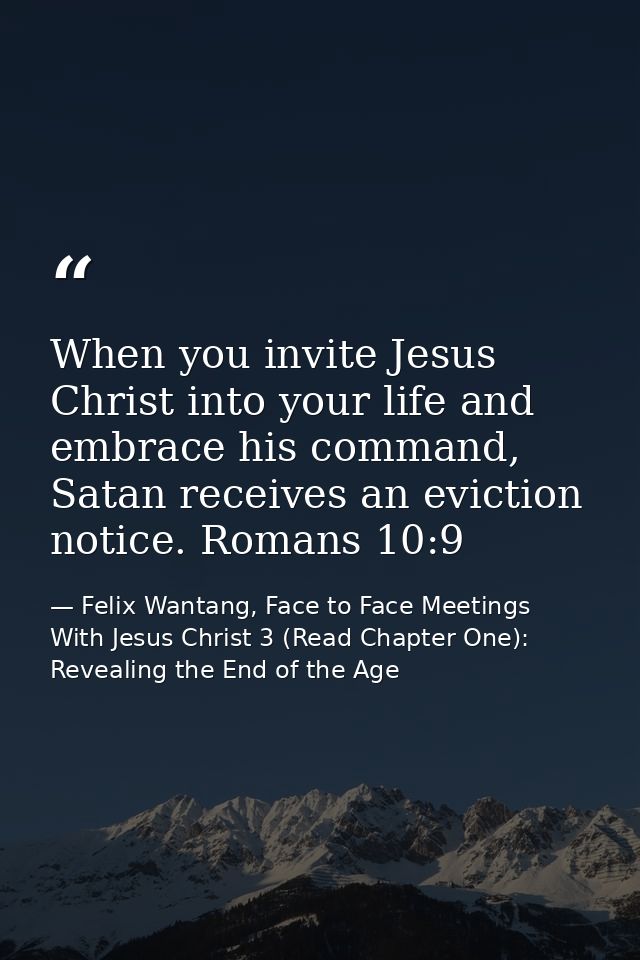 When you invite Jesus Christ into your life and embrace his command, Satan receives an eviction notice. Romans 10:9 — Felix Wantang, Face to Face Meetings With Jesus Christ 3 (Read Chapter One): Revealing the End of the Age