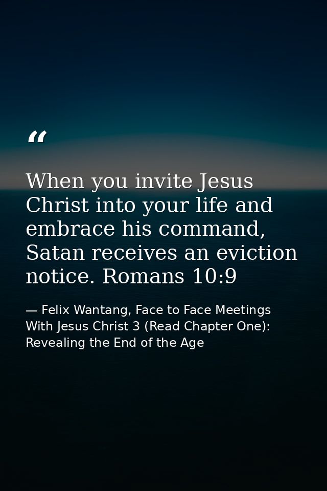 When you invite Jesus Christ into your life and embrace his command, Satan receives an eviction notice. Romans 10:9 — Felix Wantang, Face to Face Meetings With Jesus Christ 3 (Read Chapter One): Revealing the End of the Age