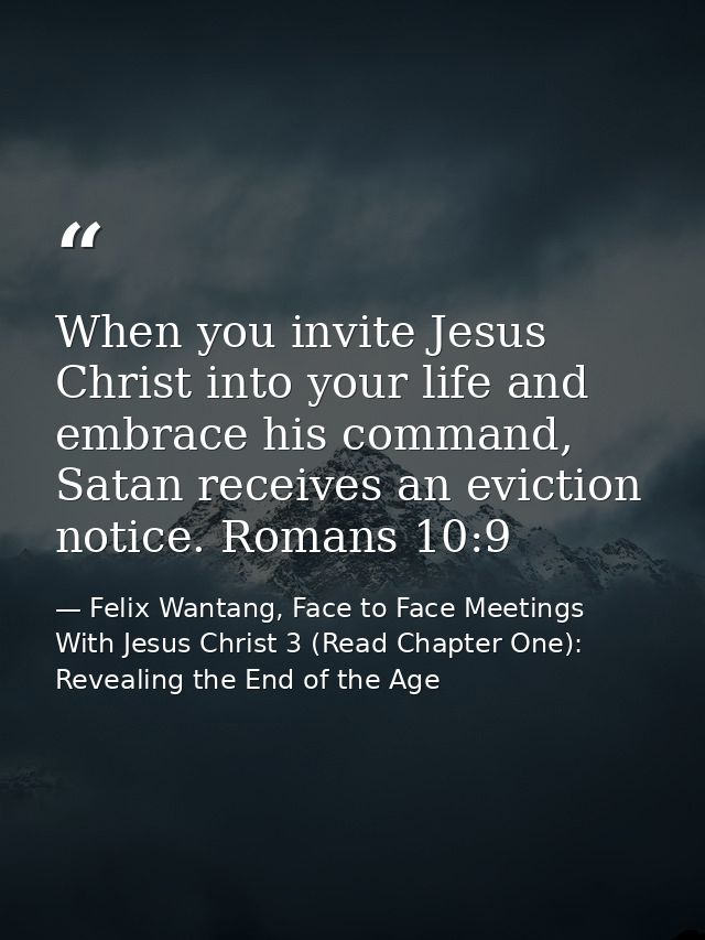 When you invite Jesus Christ into your life and embrace his command, Satan receives an eviction notice. Romans 10:9 — Felix Wantang, Face to Face Meetings With Jesus Christ 3 (Read Chapter One): Revealing the End of the Age
