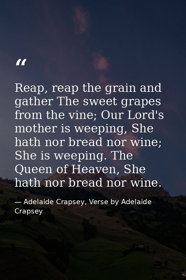 Reap, reap the grain and gather The sweet grapes from the vine; Our Lord's mother is weeping, She hath nor bread nor win — Adelaide Crapsey, Verse by Adelaide Crapsey