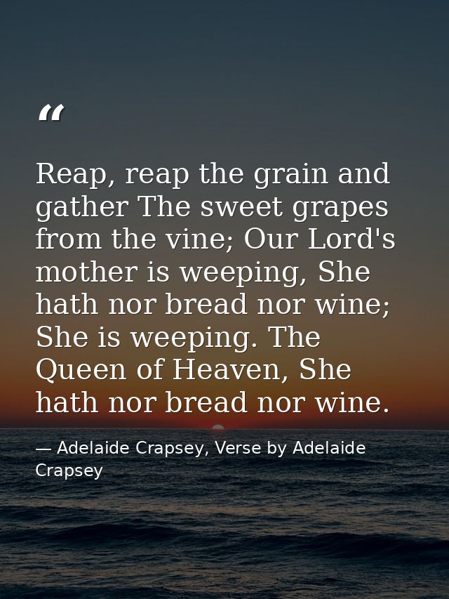 Reap, reap the grain and gather The sweet grapes from the vine; Our Lord's mother is weeping, She hath nor bread nor win — Adelaide Crapsey, Verse by Adelaide Crapsey