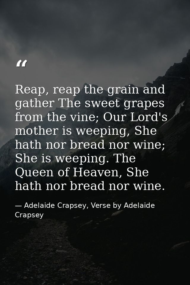 Reap, reap the grain and gather The sweet grapes from the vine; Our Lord's mother is weeping, She hath nor bread nor win — Adelaide Crapsey, Verse by Adelaide Crapsey