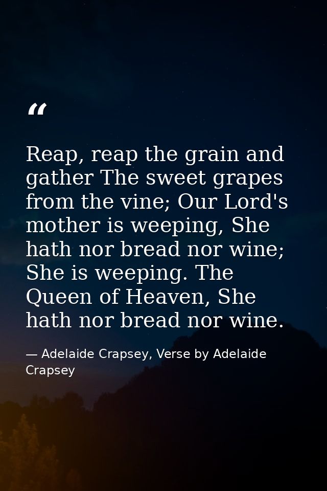Reap, reap the grain and gather The sweet grapes from the vine; Our Lord's mother is weeping, She hath nor bread nor win — Adelaide Crapsey, Verse by Adelaide Crapsey