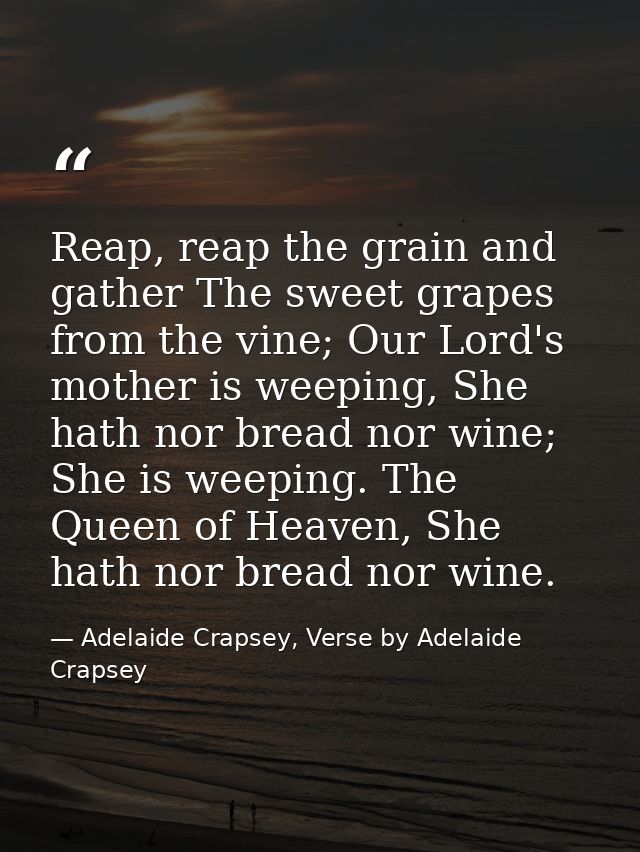Reap, reap the grain and gather The sweet grapes from the vine; Our Lord's mother is weeping, She hath nor bread nor win — Adelaide Crapsey, Verse by Adelaide Crapsey