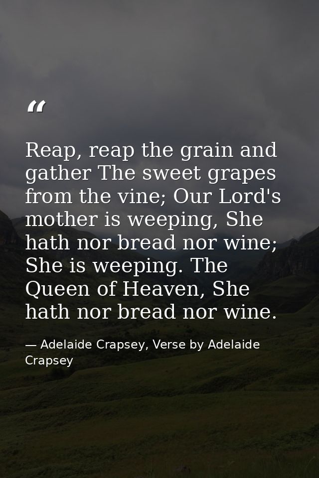 Reap, reap the grain and gather The sweet grapes from the vine; Our Lord's mother is weeping, She hath nor bread nor win — Adelaide Crapsey, Verse by Adelaide Crapsey