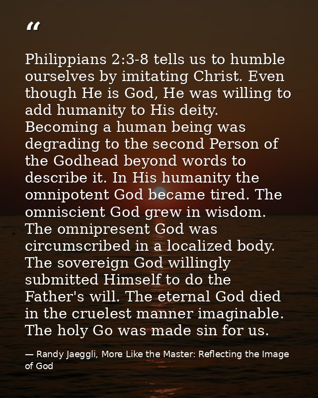 Philippians 2:3-8 tells us to humble ourselves by imitating Christ. Even though He is God, He was willing to add humanit — Randy Jaeggli, More Like the Master: Reflecting the Image of God