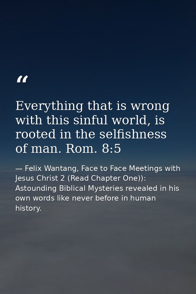 Everything that is wrong with this sinful world, is rooted in the selfishness of man. Rom. 8:5 — Felix Wantang, Face to Face Meetings with Jesus Christ 2 (Read Chapter One)): Astounding Biblical Mysteries revealed in his own words like never before in human history.
