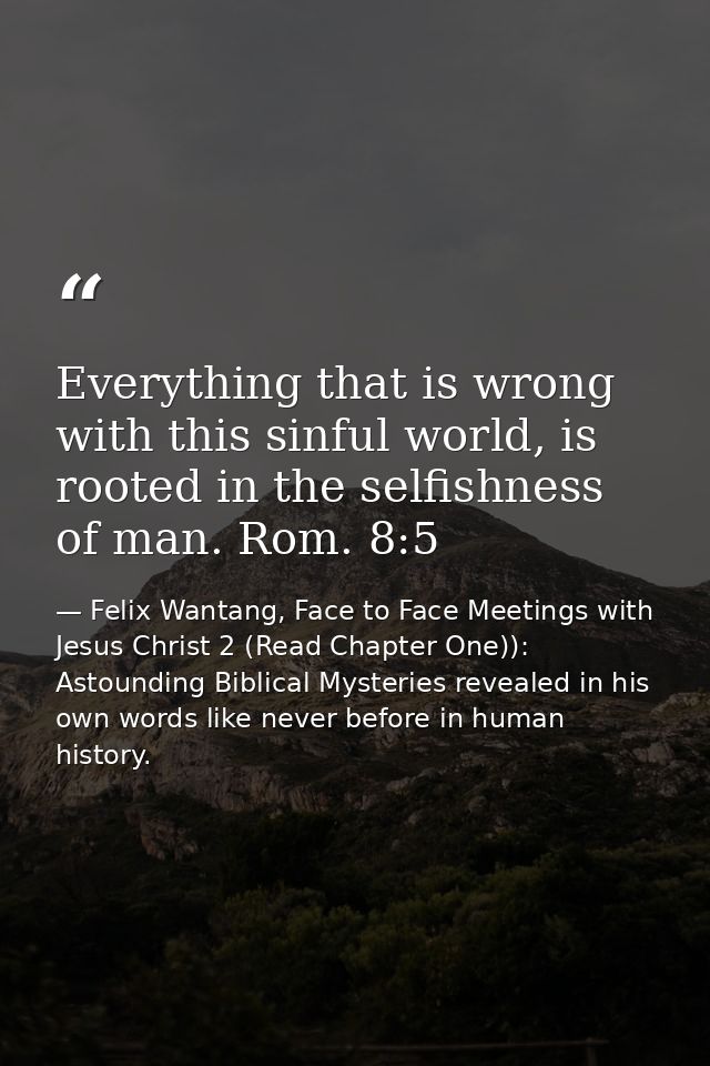 Everything that is wrong with this sinful world, is rooted in the selfishness of man. Rom. 8:5 — Felix Wantang, Face to Face Meetings with Jesus Christ 2 (Read Chapter One)): Astounding Biblical Mysteries revealed in his own words like never before in human history.