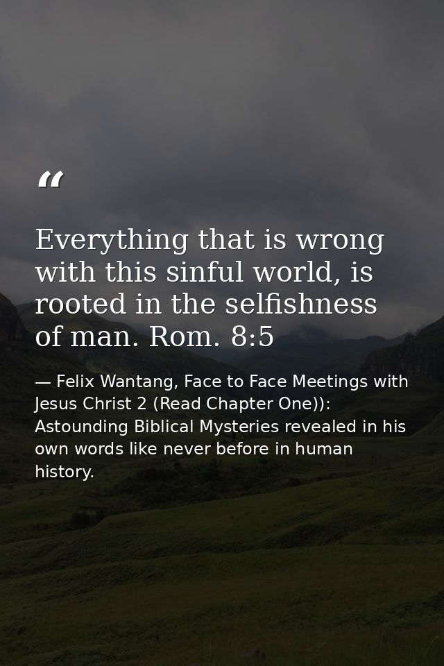 Everything that is wrong with this sinful world, is rooted in the selfishness of man. Rom. 8:5 — Felix Wantang, Face to Face Meetings with Jesus Christ 2 (Read Chapter One)): Astounding Biblical Mysteries revealed in his own words like never before in human history.