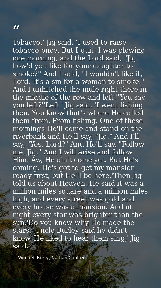Tobacco,' Jig said. 'I used to raise tobacco once. But I quit. I was plowing one morning, and the Lord said, "Jig, how'd — Wendell Berry, Nathan Coulter