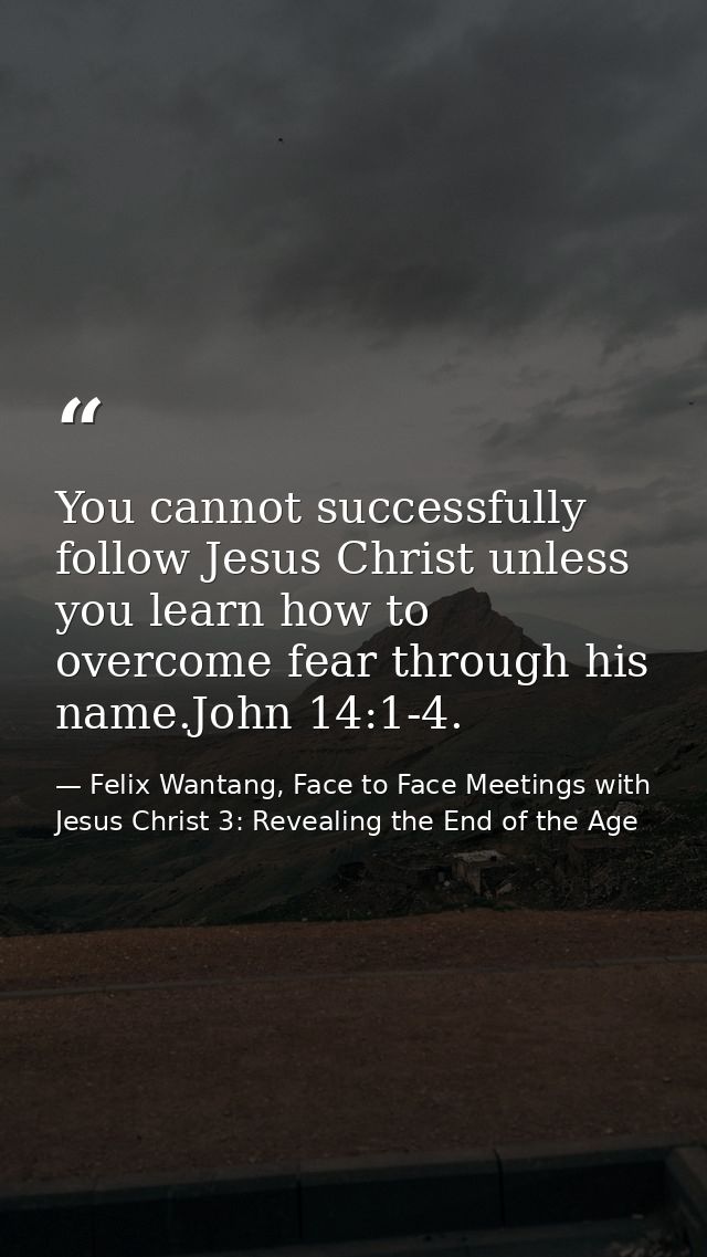 You cannot successfully follow Jesus Christ unless you learn how to overcome fear through his name.John 14:1-4. — Felix Wantang, Face to Face Meetings with Jesus Christ 3: Revealing the End of the Age